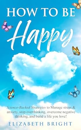 How to Be Happy: Science-Backed Strategies to Manage Stress & Anxiety, Stop Overthinking, Overcome Negative Thinking, and Build a Life You Love! (Happy Habits Book Series 7)